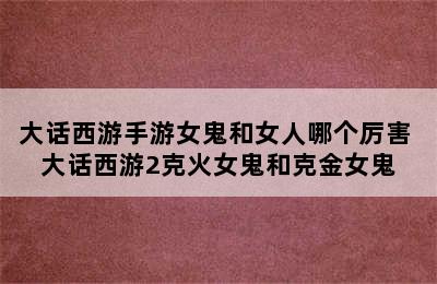 大话西游手游女鬼和女人哪个厉害 大话西游2克火女鬼和克金女鬼